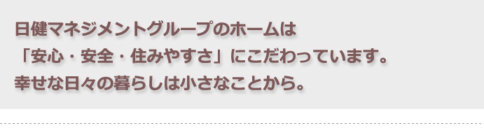 日健マネジメントグループの有料老人ホームは「安心・安全・住みやすさ」にこだわっています。幸せな日々の暮らしは小さなことから。